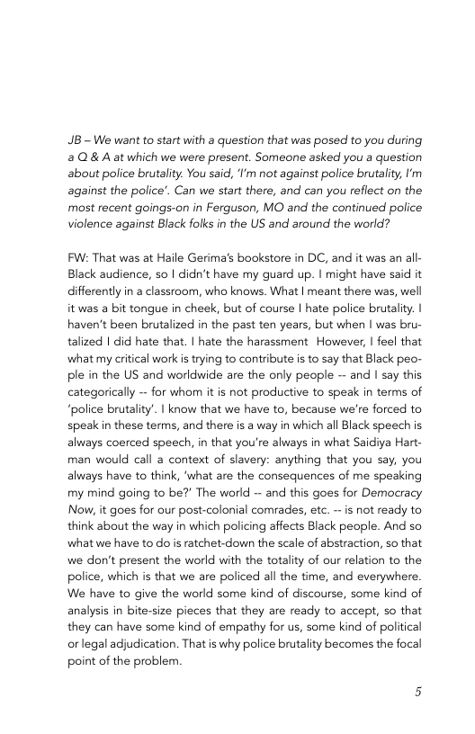 JB - We want to start with a question that was posed to you during 2Q&A at which we were present. Someone asked you a question about police brutality. You said, ’I’m not against police brutality, I’m against the police’. Can we start there, and can you reflect on the most recent goings-on in Ferguson, MO and the continued police violence against Black folks in the US and around the world? FW: That was at Haile Gerima’s bookstore in DC, and it was an all- Black audience, so | didn’t have my guard up. | might have said it differently in a classroom, who knows. What | meant there was, well it was a bit tongue in cheek, but of course | hate police brutality. haven’t been brutalized in the past ten years, but when | was bru- talized | did hate that. | hate the harassment However, | feel that what my critical work i trying to contribute is to say that Black peo- ple in the US and worldwide are the only people - and | say this categorically — for whom it is not productive to speak in terms of “police brutality’. | know that we have to, because we’re forced to speak in these terms, and there is a way in which all Black speech is always coerced speech, in that you’re always in what Saidiya Hart- man would call a context of slavery: anything that you say, you always have to think, ‘what are the consequences of me speaking my mind going to be? The world - and this goes for Democracy Now, it goes for our post-colonial comrades, etc. ~is not ready to think about the way in which policing affects Black people. And so what we have to o is ratchet-down the scale of abstraction, so that we don’t present the world with the totality of our relation to the police, which s that we are policed all the time, and everywhere. We have to give the world some kind of discourse, some kind of analysis in bite-size pieces that they are ready to accept, so that they can have some kind of empathy for us, some kind of political or legal adjudication. That is why police brutality becomes the focal point of the problem